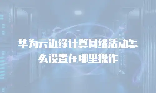 华为云边缘计算网络活动怎么设置在哪里操作