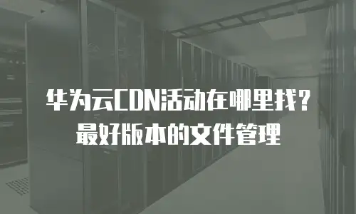 华为云CDN活动在哪里找？最好版本的文件管理