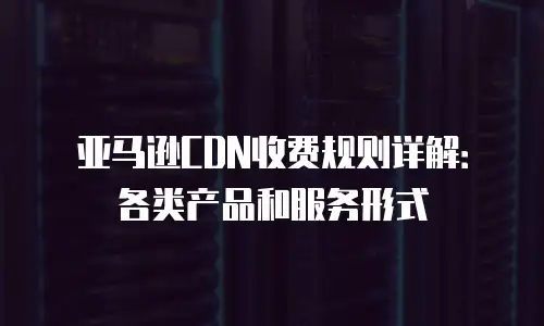 亚马逊CDN收费规则详解：各类产品和服务形式