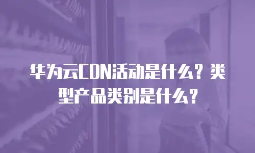 华为云CDN活动是什么？类型产品类别是什么？