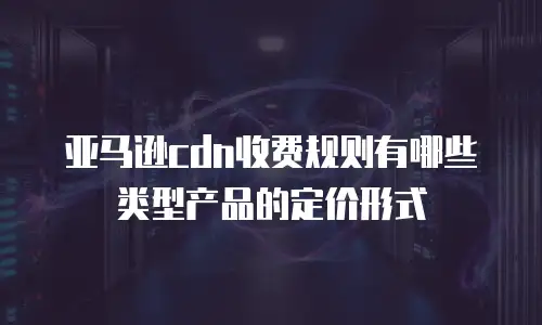 亚马逊cdn收费规则有哪些类型产品的定价形式