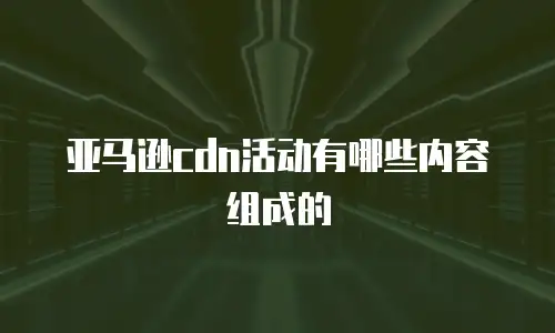 亚马逊cdn活动有哪些内容组成的