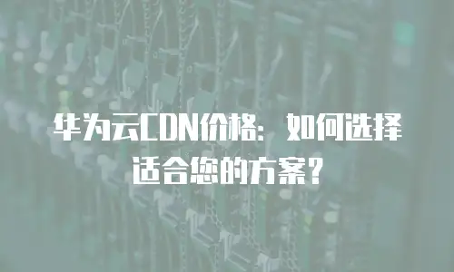 华为云CDN价格：如何选择适合您的方案？