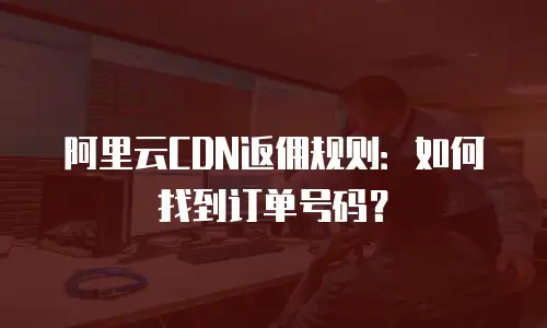 阿里云CDN返佣规则：如何找到订单号码？