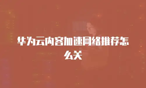 华为云内容加速网络推荐怎么关