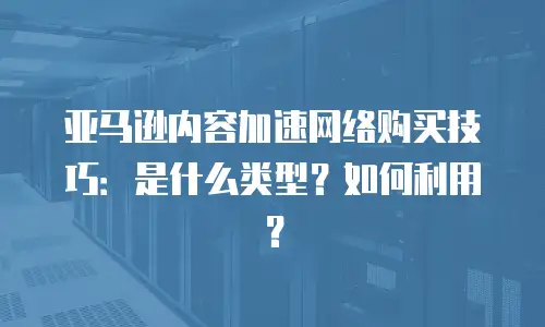 亚马逊内容加速网络购买技巧：是什么类型？如何利用？