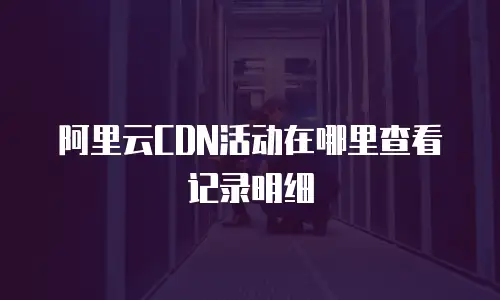 阿里云CDN活动在哪里查看记录明细