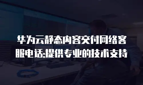 华为云静态内容交付网络客服电话:提供专业的技术支持