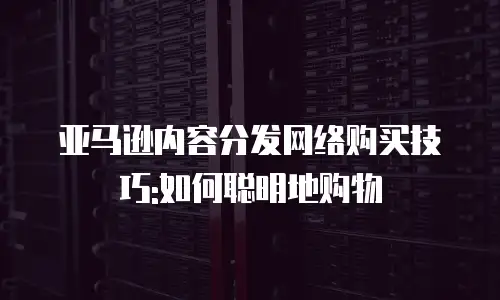亚马逊内容分发网络购买技巧:如何聪明地购物