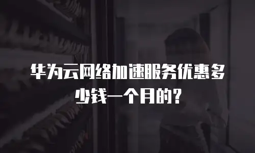 华为云网络加速服务优惠多少钱一个月的？