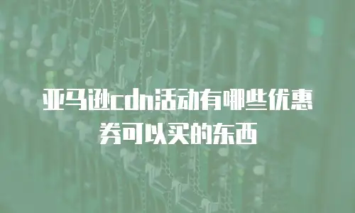 亚马逊cdn活动有哪些优惠券可以买的东西