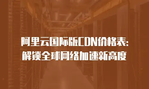 阿里云国际版CDN价格表：解锁全球网络加速新高度