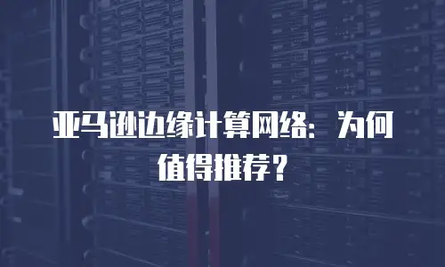 亚马逊边缘计算网络：为何值得推荐？