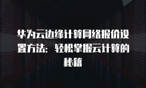 华为云边缘计算网络报价设置方法：轻松掌握云计算的秘籍