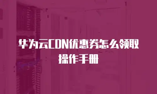 华为云CDN优惠券怎么领取操作手册