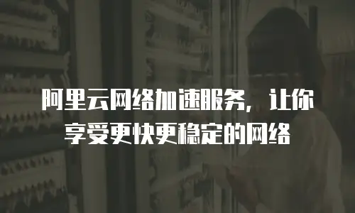 阿里云网络加速服务，让你享受更快更稳定的网络