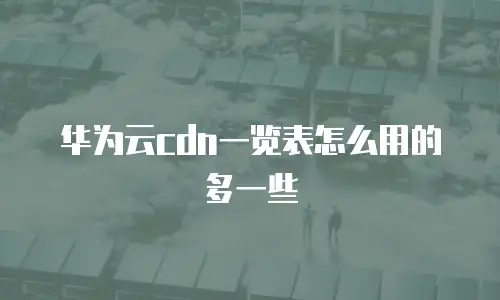 华为云cdn一览表怎么用的多一些