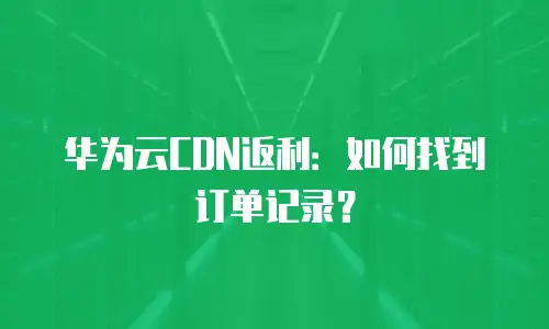 华为云CDN返利：如何找到订单记录？