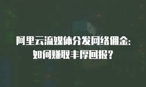 阿里云流媒体分发网络佣金：如何赚取丰厚回报？