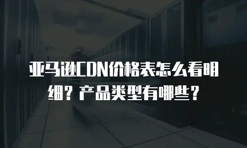 亚马逊CDN价格表怎么看明细？产品类型有哪些？