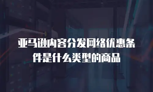 亚马逊内容分发网络优惠条件是什么类型的商品