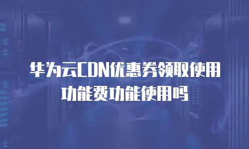 华为云CDN优惠券领取使用功能费功能使用吗