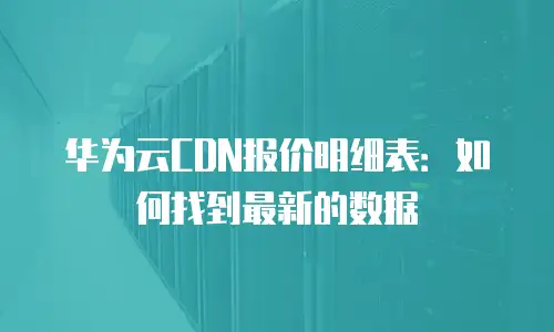 华为云CDN报价明细表：如何找到最新的数据