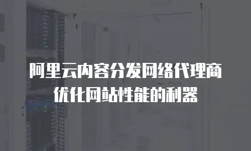 阿里云内容分发网络代理商优化网站性能的利器