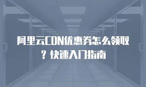 阿里云CDN优惠券怎么领取？快速入门指南