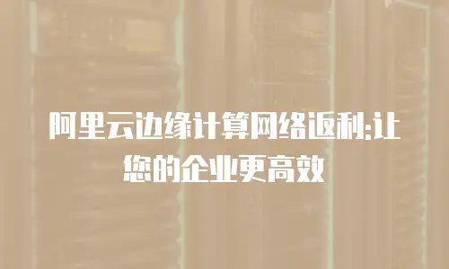 阿里云边缘计算网络返利:让您的企业更高效