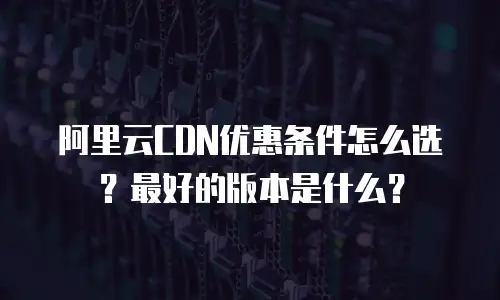 阿里云CDN优惠条件怎么选？最好的版本是什么？