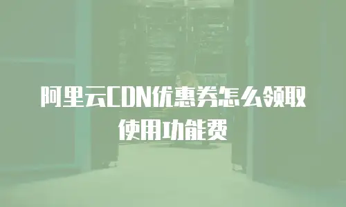 阿里云CDN优惠券怎么领取使用功能费