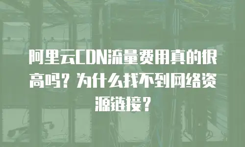 阿里云CDN流量费用真的很高吗？为什么找不到网络资源链接？