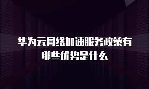 华为云网络加速服务政策有哪些优势是什么