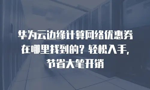 华为云边缘计算网络优惠券在哪里找到的？轻松入手，节省大笔开销