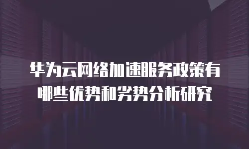 华为云网络加速服务政策有哪些优势和劣势分析研究