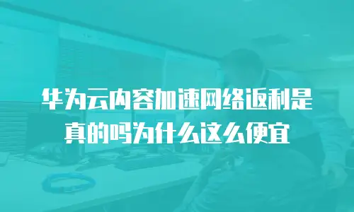 华为云内容加速网络返利是真的吗为什么这么便宜