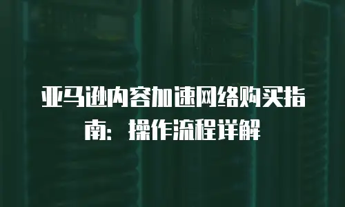 亚马逊内容加速网络购买指南：操作流程详解