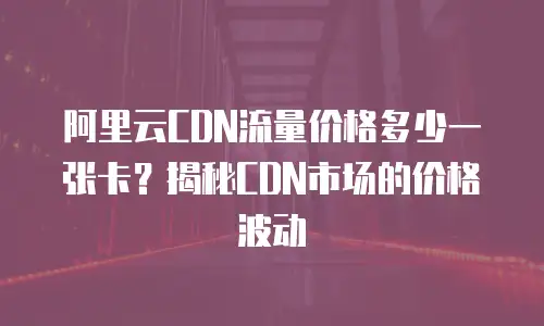 阿里云CDN流量价格多少一张卡？揭秘CDN市场的价格波动
