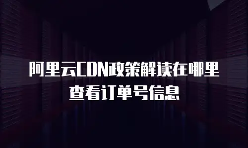 阿里云CDN政策解读在哪里查看订单号信息