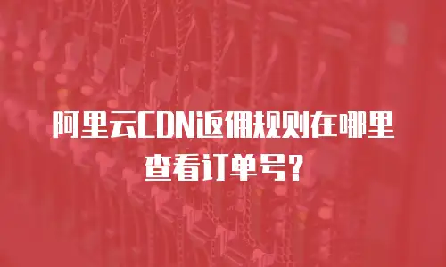 阿里云CDN返佣规则在哪里查看订单号？
