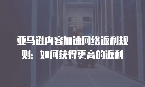 亚马逊内容加速网络返利规则：如何获得更高的返利