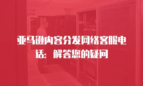 亚马逊内容分发网络客服电话：解答您的疑问