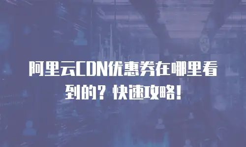 阿里云CDN优惠券在哪里看到的？快速攻略！
