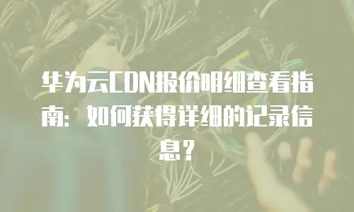 华为云CDN报价明细查看指南：如何获得详细的记录信息？