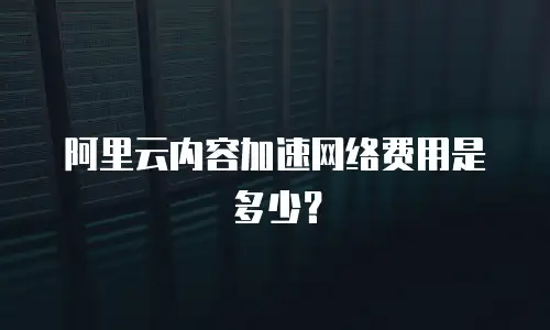 阿里云内容加速网络费用是多少？