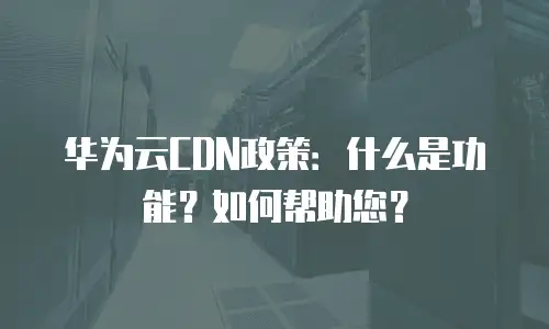 华为云CDN政策：什么是功能？如何帮助您？