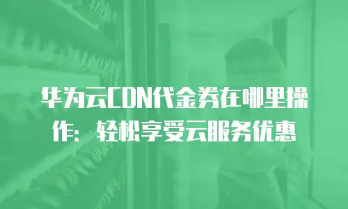 华为云CDN代金券在哪里操作：轻松享受云服务优惠