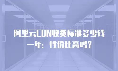 阿里云CDN收费标准多少钱一年：性价比高吗？