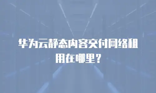 华为云静态内容交付网络租用在哪里？
